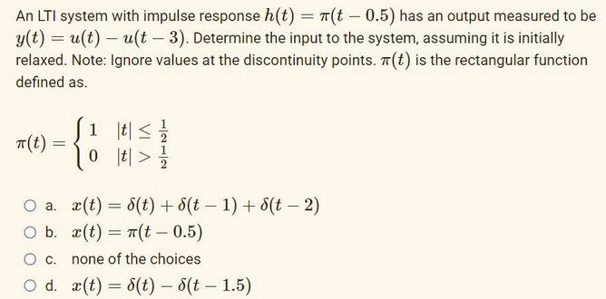 An LTI system with impulse response h(t) = (t - 0.5) has an output measured to be
y(t) = u(t)- u(t - 3). Determine the input to the system, assuming it is initially
relaxed. Note: Ignore values at the discontinuity points. (t) is the rectangular function
defined as.
TT (t)
=
O a.
O b.
1
{!
|t| ≤ 21/12/201
|t| > 1/1/201
x(t) = 8(t) + 8(t − 1) + 8(t - 2)
x(t) = n(t - 0.5)
C.
none of the choices
O d. x(t) = 8(t) – 8(t-1.5)