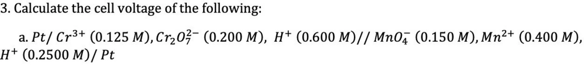 3. Calculate the cell voltage of the following:
3+
a. Pt/ Cr³+ (0.125 M), Cr₂0²¯ (0.200 M), H† (0.600 M)// MnO (0.150 M), Mn²+ (0.400 M),
H+ (0.2500 M)/ Pt