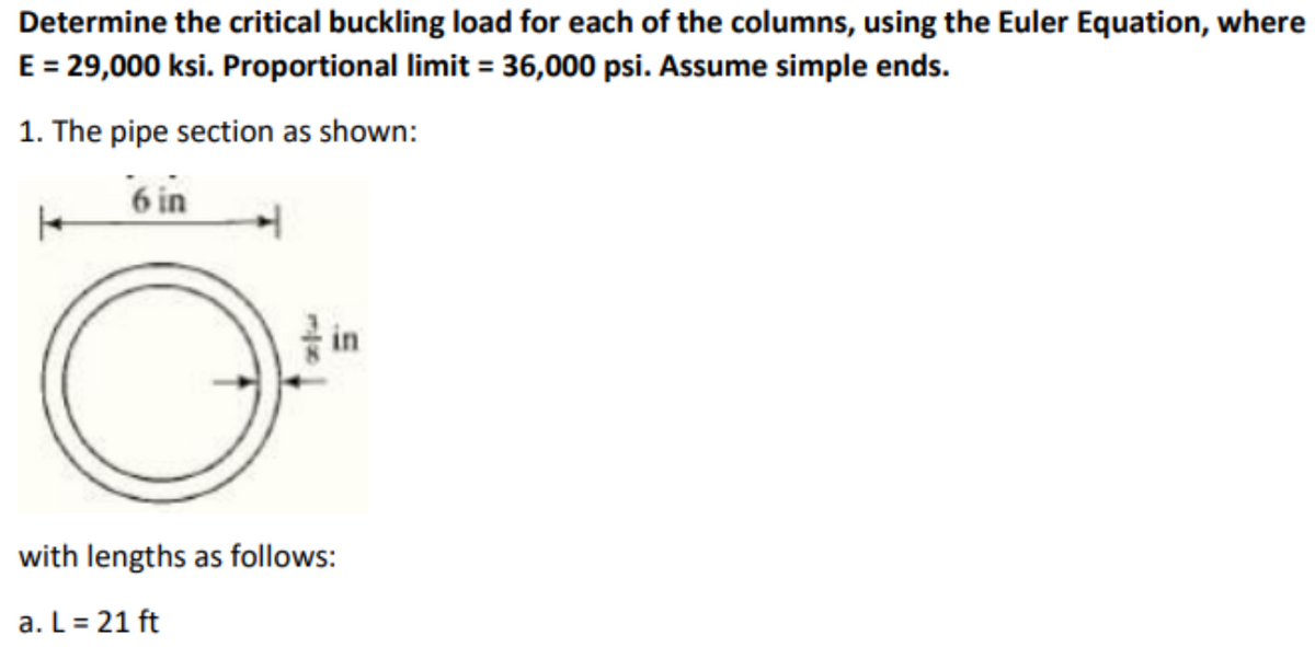 Determine the critical buckling load for each of the columns, using the Euler Equation, where
E = 29,000 ksi. Proportional limit = 36,000 psi. Assume simple ends.
1. The pipe section as shown:
6 in
1
with lengths as follows:
a. L = 21 ft