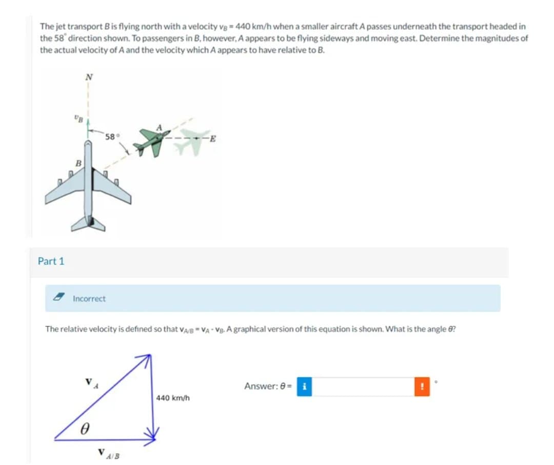 The jet transport B is flying north with a velocity vg= 440 km/h when a smaller aircraft A passes underneath the transport headed in
the 58 direction shown. To passengers in B. however, A appears to be flying sideways and moving east. Determine the magnitudes of
the actual velocity of A and the velocity which A appears to have relative to B.
Part 1
N
UB
58
Incorrect
The relative velocity is defined so that VA/B VA VB. A graphical version of this equation is shown. What is the angle 8?
440 km/h
4
0
A/B
Answer: 8= i
!