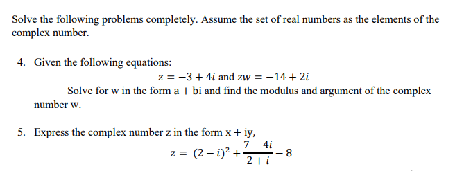 Solve the following problems completely. Assume the set of real numbers as the elements of the
complex number.
4. Given the following equations:
z = −3+4i and zw = -14 + 2i
Solve for w in the form a + bi and find the modulus and argument of the complex
number w.
5. Express the complex number z in the form x + iy,
7- 4i
z = (2-1)² +
2+i
8