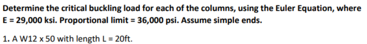 Determine the critical buckling load for each of the columns, using the Euler Equation, where
E = 29,000 ksi. Proportional limit = 36,000 psi. Assume simple ends.
1. A W12 x 50 with length L = 20ft.