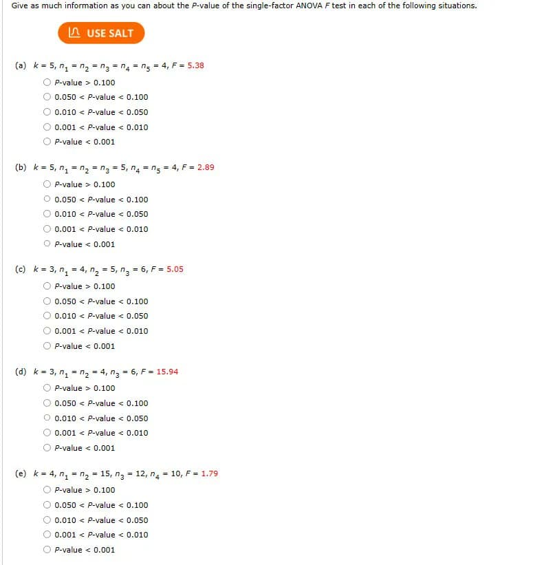 Give as much information as you can about the P-value of the single-factor ANOVA F test in each of the following situations.
LUSE SALT
(a) k = 5, n₁ = n₂ = n3 = n₂ = n₂ = 4, F = 5.38
P-value
0.100
0.050 < P-value < 0.100
0.010 < P-value < 0.050
0.001 < P-value < 0.010
P-value < 0.001
(b) k = 5, n₁ = n₂ = n3 = 5,4 = n5 = 4, F = 2.89
P-value> 0.100
0.050 < P-value < 0.100
0.010 < P-value < 0.050
0.001 < P-value < 0.010
P-value < 0.001
(c) k = 3, n₁ = 4, n₂ = 5, n₂ = 6, F = 5.05
P-value > 0.100
0.050 < P-value < 0.100
0.010 < P-value < 0.050
0.001 < P-value < 0.010
P-value < 0.001
(d) k= 3, n₁ = n₂ = 4, n3 = 6, F = 15.94
P-value> 0.100
0.050 < P-value < 0.100
Ⓒ 0.010 < P-value < 0.050
0.001 < P-value < 0.010
P-value < 0.001
(e) k = 4, n₁ = n₂ = 15, n3 = 12, n4 = 10, F = 1.79
P-value> 0.100
0.050 < P-value < 0.100
0.010 < P-value < 0.050
0.001 < P-value < 0.010
P-value < 0.001