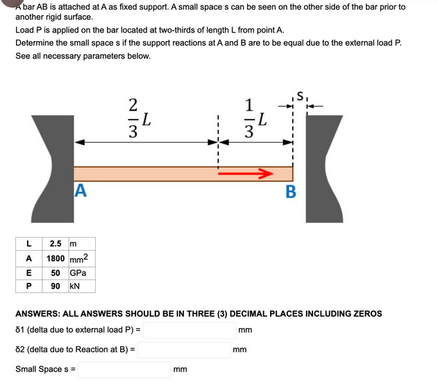 Abar AB is attached at A as fixed support. A small spaces can be seen on the other side of the bar prior to
another rigid surface.
Load P is applied on the bar located at two-thirds of length L from point A.
Determine the small space s if the support reactions at A and B are to be equal due to the external load P.
See all necessary parameters below.
A
L
2.5 m
A 1800 mm²
E 50 GPa
90 KN
EP
2
=L
3
1
mm
3
mm
L
ANSWERS: ALL ANSWERS SHOULD BE IN THREE (3) DECIMAL PLACES INCLUDING ZEROS
81 (delta due to external load P) =
82 (delta due to Reaction at B) =
Small Space s =
mm
,S₁
B