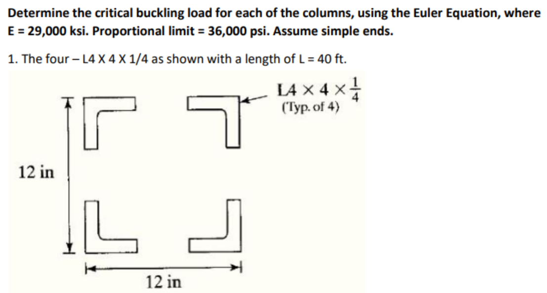 Determine the critical buckling load for each of the columns, using the Euler Equation, where
E = 29,000 ksi. Proportional limit = 36,000 psi. Assume simple ends.
1. The four-L4 X 4 X 1/4 as shown with a length of L = 40 ft.
L4
I4 × 4 × }
(Typ. of 4)
12 in
م
IL
لے کا
لا
12 in