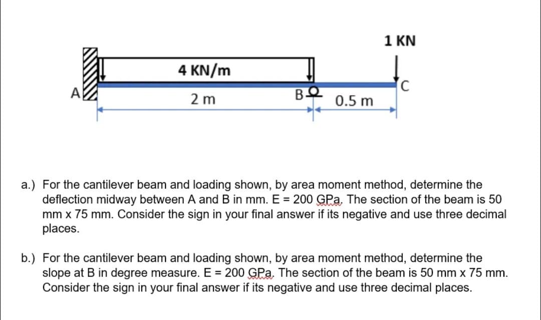 4 KN/m
2 m
BO
0.5 m
1 KN
C
a.) For the cantilever beam and loading shown, by area moment method, determine the
deflection midway between A and B in mm. E = 200 GPa. The section of the beam is 50
mm x 75 mm. Consider the sign in your final answer if its negative and use three decimal
places.
b.) For the cantilever beam and loading shown, by area moment method, determine the
slope at B in degree measure. E = 200 GPa. The section of the beam is 50 mm x 75 mm.
Consider the sign in your final answer if its negative and use three decimal places.