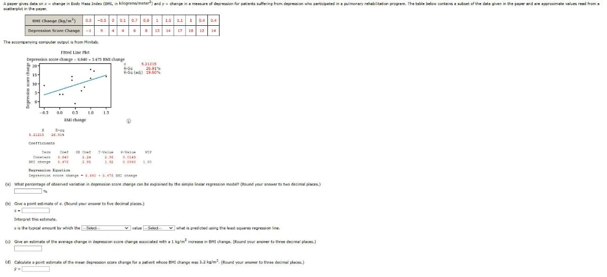 A paper gives data on x = change in Body Mass Index (BMI, in kilograms/meter) and y = change in a measure of depression for patients suffering from depression who participated in a pulmonary rehabilitation program. The table below contains a subset of the data given in the paper and are approximate values read from a
scatterplot in the paper.
BMI Change (kg/m2) 0.5 -0.50 0.1 0.7 0.81 1.5 1.1
Depression Score Change
17 18
The accompanying computer output is from Minitab.
Fitted Line Plot
Depression score change 6.640 +5.475 BMI change
20-
15-
10-
04
-0.5
0.0
8
5.21215 26.914
Coefficients
.
0.5 1.0 1.5
BMI change
Term Cont SE Cont
Constant 6.640
EMI change 5.475
4
2.95
7-Value
6
↑
8
S
R-Sq
26.91%
R-Sq (adj) 19.60%
5.21215
P-Value VIF
2.96 0.0143
1.92 0.0840 1.00
13 14
(b) Give a point estimate of a. (Round your answer to five decimal places.)
s-
10.4 0.4
12 14
Regression Equation
Depression score change 6.640+ 6.475 BMI change
(a) What percentage of observed variation in depression score change can be explained by the simple linear regression model? (Round your answer to two decimal places.)
18 12
value --Select-
Interpret this estimate.
s is the typical amount by which the-Select-
what is predicted using the least squares regression line.
(c) Give an estimate of the average change in depression score change associated with a 1 kg/m² increase in BMI change. (Round your answer to three decimal places.)
(d) Calculate a point estimate of the mean depression score change for a patient whose BMI change was 1.2 kg/m². (Round your answer to three decimal places.)
ý=