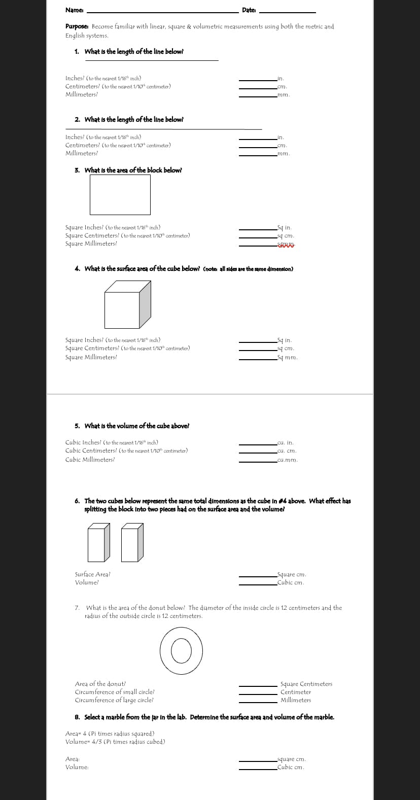 Name:
Date:
Purpose: Become familiar with linear, square & volumetric measurements using both the metric and
English systems.
1. What is the length of the line below?
Inches? (to the nearest 1/16th inch)
Centimeters? (to the nearest 1/10t centimeter)
Millimeters
mm.
2. What is the length of the line below?
Inches? (to the nearest 1/16th inch)
in
Centimeters? (to the nearest 1/10 centimeter)
Millimeters?
cm.
mm.
3. What is the area of the block below?
Square Inches? (to the nearest 1/16 inch)
Square Centimeters? (to the nearest 1/10 centimeter)
Square Millimeters!
q in.
sq cm.
4. What is the surface area of the cube below? (note: all stdes are the same dimension)
Square Inches? (to the nearest 1/16 inch)
Square Centimeters? (to the nearest 1/10 centimeter)
Square Millimeters?
q in.
sq cm.
Sq mm.
5. What is the volume of the cube abovel
Cubic Inches! (to the nearest 1/16* Irch)
Cubic Centimeters! (to the nearest 1/10h centimeter)
cu. in.
Cubic Millimeters?
cu.mm.
6. The two cubes below represent the same total dimenslons as the cube in #4 above. What effect has
splitting the block Into two pieces had on the surface area and the volumel
00
Surface Area?
Volume!
Square cm.
Cubic cm.
7. What is the area of the donut below? The diameter of the inside circle is 12 centimeters and the
radius of the outside circle is 12 centimeters.
Area of the donut?
Circumference of small circle?
Circumference of large circle!
Square Centimeters
Centimeter
Millimeters
8. Select a marble from the jar in the lab. Determine the surface area and volume of the marble.
Area 4 (Pi times radius squared)
Volume 4/3 (Pi times radius cubed)
Area:
Volume:
square cm.
Cubic cm.
