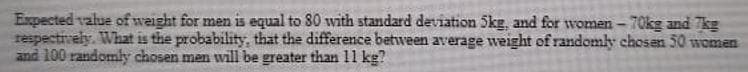 Expected value of weight for men is equal to 80 with standard deviation 5kg, and for women - 70kg and kg
respectively. What is the probability, that the difference between average weight of randomly chosen 50 women
and 100 randomly chosen men will be greater than 11 kg?
