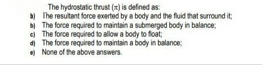 The hydrostatic thrust (1) is defined as:
a) I'he resultant force exerted by a body and the fluid that surround it;
b) The force required to maintain a submerged body in balance;
c) The force required to allow a body to float;
d) The force required to maintain a body in balance;
e) None of the above answers.
