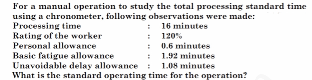 For a manual operation to study the total processing standard time
using a chronometer, following observations were made:
Processing time
Rating of the worker
Personal allowance
:
16 minutes
:
120%
:
0.6 minutes
Basic fatigue allowance
Unavoidable delay allowance
What is the standard operating time for the operation?
:
1.92 minutes
1.08 minutes
