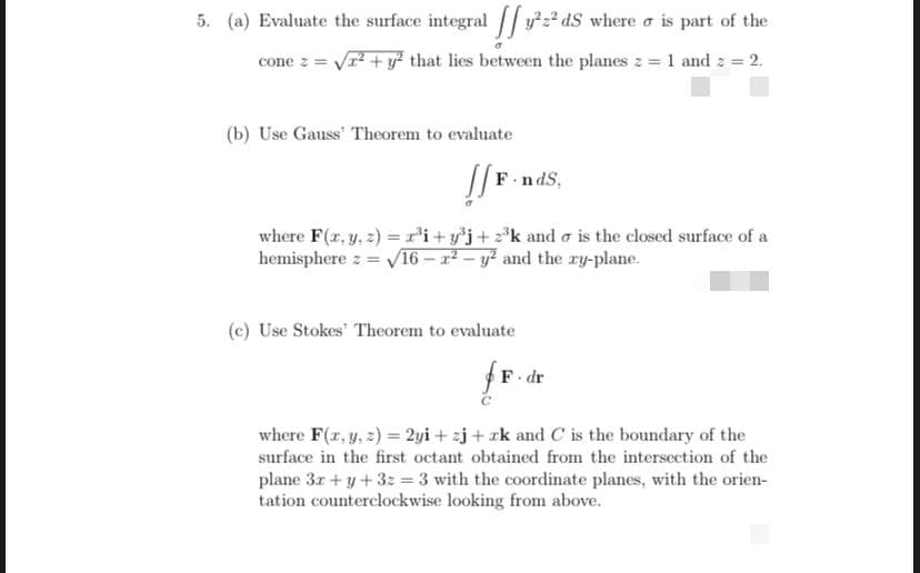 5. (a) Evaluate the surface integral // y²z².
y22 dS where o is part of the
cone z = Vr + y that lies between the planes z = 1 and 2 2.
(b) Use Gauss' Theorem to evaluate
F-no
where F(z, y, 2) = r’i+ y*j+ z*k and o is the closed surface of a
hemisphere z = V16 – r² – y? and the ry-plane.
(c) Use Stokes' Theorem to evaluate
F. dr
where F(r, y, 2) = 2yi + zj + rk and C is the boundary of the
surface in the first octant obtained from the intersection of the
plane 3r + y+3z = 3 with the coordinate planes, with the orien-
tation counterclockwise looking from above.
