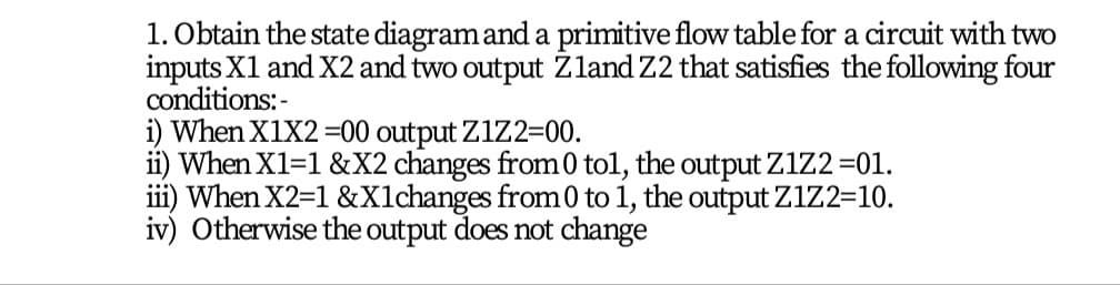 1. Obtain the state diagram and a primitive flow table for a circuit with two
inputs X1 and X2 and two output Žland Z2 that satisfies the following four
conditions:-
i) When X1X2 =00 output Z1Z2=00.
ii) When X1=1 &X2 changes from0 tol, the output Z1Z2 =01.
iii) When X2=1 &Xlchanges from0 to 1, the output Z1Z2=10.
iv) Otherwise the output does not change
