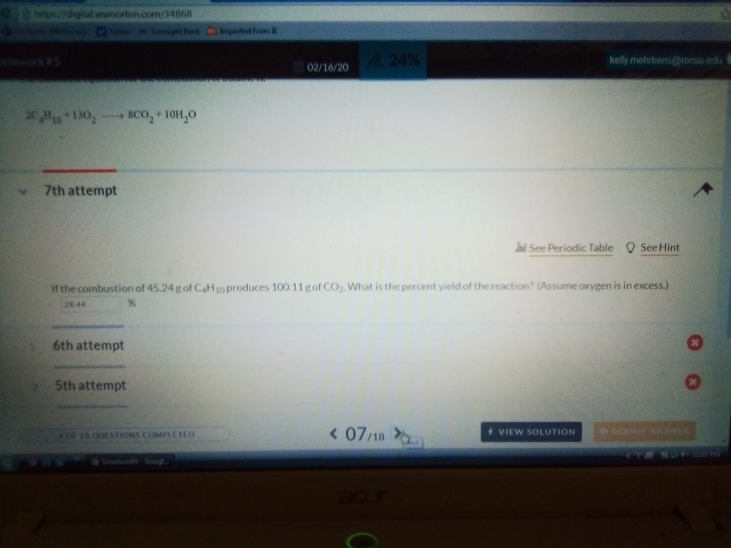 Cps//igital.wwnorton.com/34868
Joresight Bank Imported From IE
24%
kelly mehrkens@mnsu edu
mework#5
02/16/20
20,H10 130,- SCo,+10H,0
7th attempt
Q See Hint
See Periodic Table
If the combustion of 45.24 g of C4H10 produces 100.11gof CO2. What is the percent yield of the reaction? (Assume oxygen is in excess.)
28.44
6th attempt
5th attempt
< 07/18
SURMIL ANSKER
VIEW SOLUTION
4OF 18 OUESTIONS COMPLETED
ext
Smartworks Googl..
