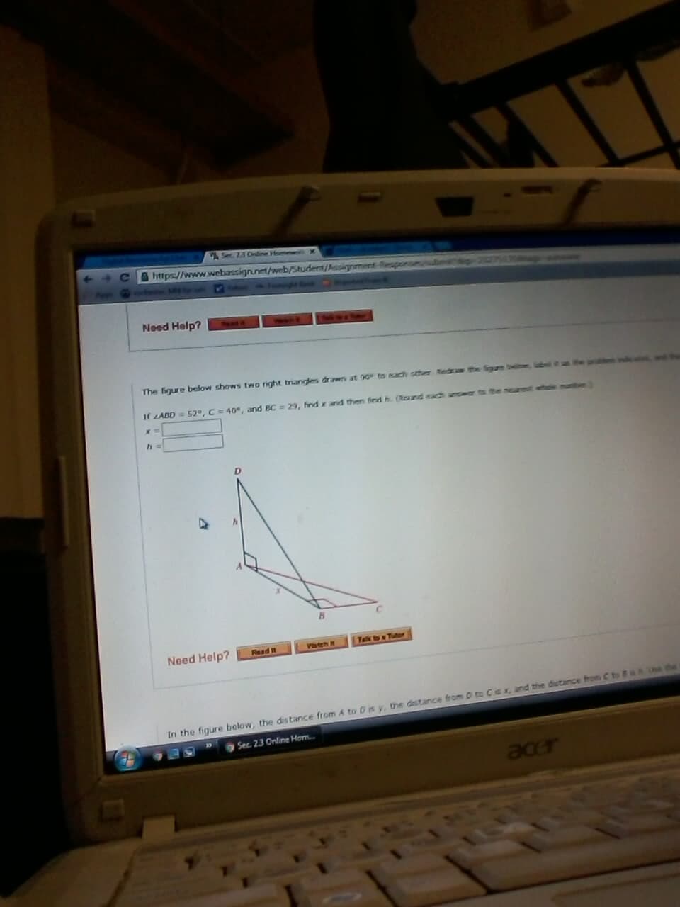 Se Z3 Online HommerX
https://www.webassignunet/web/Student/Assignment-Respinuulul
Popetaiivan
Need Help?
The figure below shows two right triangles drawn at 90 to each sther Red
g
If LABD= 52°, C=40, and BC
29, find x and then find h. (Round nach answer to
D.
Telk to a Tutor
Need Help?
Vateh H
Read It
Ue the
In the figure below, the distance from A to D is y, the distance from D to Cis x, and the dstance from C to
Sec. 23 Online Hom..
acer
