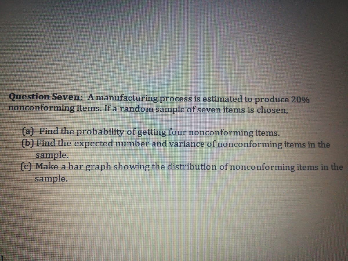 Question Seven: A manufacturing process is estimated to produce 20%
nonconforming items. If a random sample of seven items is chosen,
(a) Find the probability of getting four nonconforming items.
(b) Find the expected number and variance of nonconforming items in the
sample.
(c) Make a bar graph showing the distribution of nonconforming items in the
sample.
