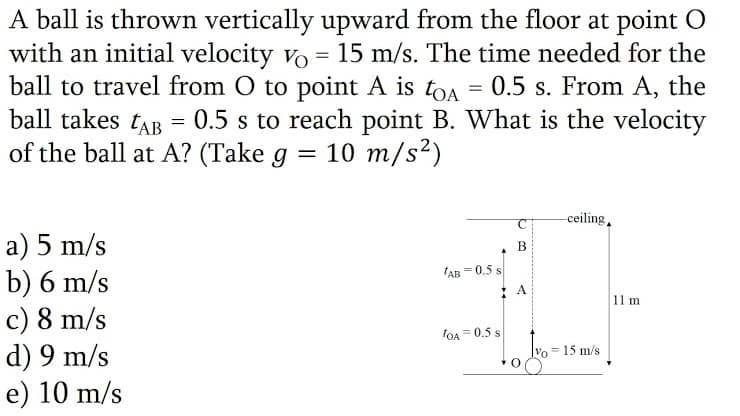 A ball is thrown vertically upward from the floor at point O
with an initial velocity vo = 15 m/s. The time needed for the
ball to travel from O to point A is toa = 0.5 s. From A, the
ball takes tAB
of the ball at A? (Take g
0.5 s to reach point B. What is the velocity
10 m/s?)
-ceiling,
a) 5 m/s
b) 6 m/s
c) 8 m/s
d) 9 m/s
e) 10 m/s
B
'AB = 0.5 s
11 m
lOA = 0.5 s
15 m/s
