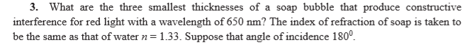 3. What are the three smallest thicknesses of a soap bubble that produce constructive
interference for red light with a wavelength of 650 nm? The index of refraction of soap is taken to
be the same as that of water n= 1.3. Suppose that angle of incidence 180°.
