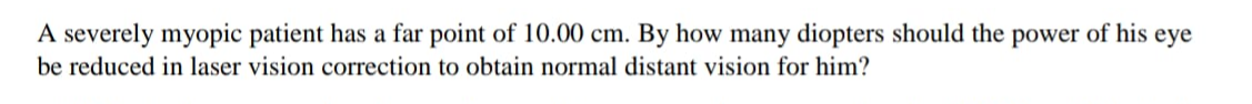 A severely myopic patient has a far point of 10.00 cm. By how many diopters should the power of his eye
be reduced in laser vision correction to obtain normal distant vision for him?
