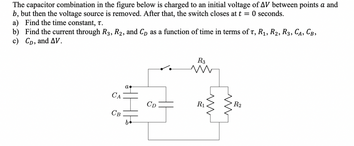 The capacitor combination in the figure below is charged to an initial voltage of AV between points a and
b, but then the voltage source is removed. After that, the switch closes at t 0 seconds.
a) Find the time constant, T.
b) Find the current through R3, R₂, and CD as a function of time in terms of t, R₁, R2, R3, CA, CB,
c) CD, and AV.
CA
Св
a.
b
CD
R3
M
R₁
ww
R₂