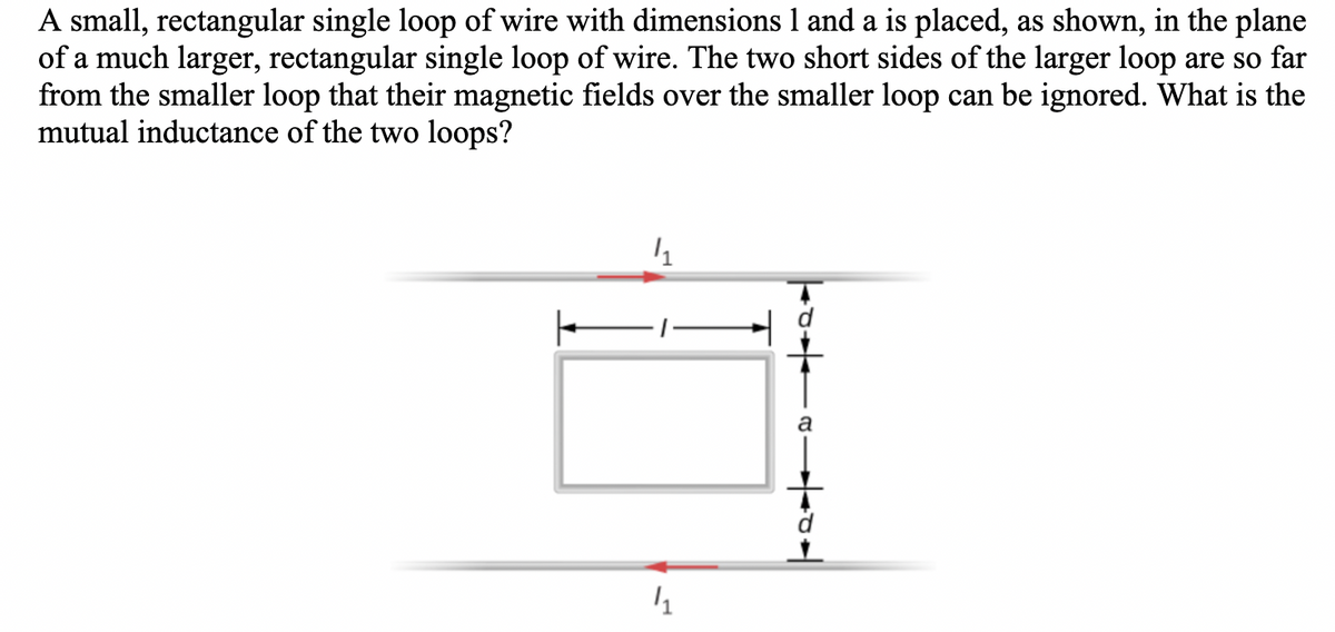 A small, rectangular single loop of wire with dimensions 1 and a is placed, as shown, in the plane
of a much larger, rectangular single loop of wire. The two short sides of the larger loop are so far
from the smaller loop that their magnetic fields over the smaller loop can be ignored. What is the
mutual inductance of the two loops?
1₁
4₁
a