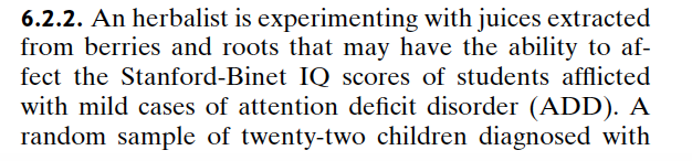 6.2.2. An herbalist is experimenting with juices extracted
from berries and roots that may have the ability to af-
fect the Stanford-Binet IQ scores of students afflicted
with mild cases of attention deficit disorder (ADD). A
random sample of twenty-two children diagnosed with