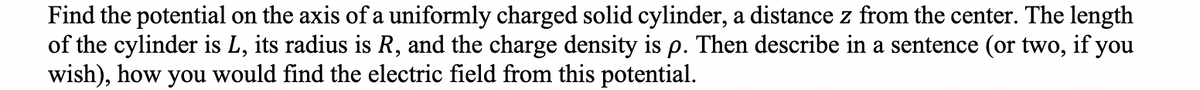 Find the potential on the axis of a uniformly charged solid cylinder, a distance z from the center. The length
of the cylinder is L, its radius is R, and the charge density is p. Then describe in a sentence (or two, if you
wish), how you would find the electric field from this potential.