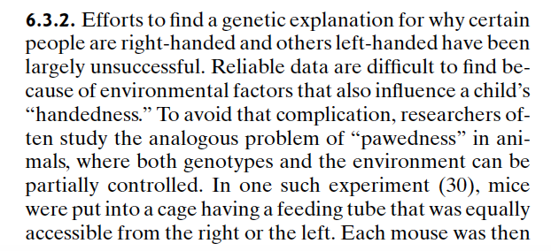 6.3.2. Efforts to find a genetic explanation for why certain
people are right-handed and others left-handed have been
largely unsuccessful. Reliable data are difficult to find be-
cause of environmental factors that also influence a child's
"handedness." To avoid that complication, researchers of-
ten study the analogous problem of "pawedness" in ani-
mals, where both genotypes and the environment can be
partially controlled. In one such experiment (30), mice
were put into a cage having a feeding tube that was equally
accessible from the right or the left. Each mouse was then