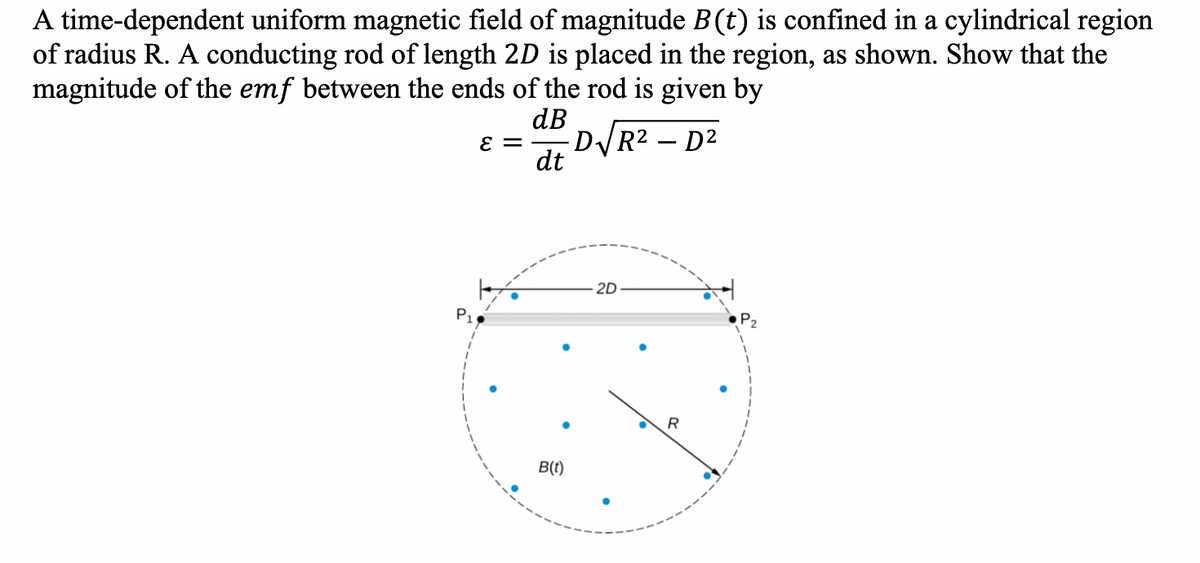 A time-dependent uniform magnetic field of magnitude B (t) is confined in a cylindrical region
of radius R. A conducting rod of length 2D is placed in the region, as shown. Show that the
magnitude of the emf between the ends of the rod is given by
dB
ε = D√R²-D²
dt
P₁1
B(t)
2D
R