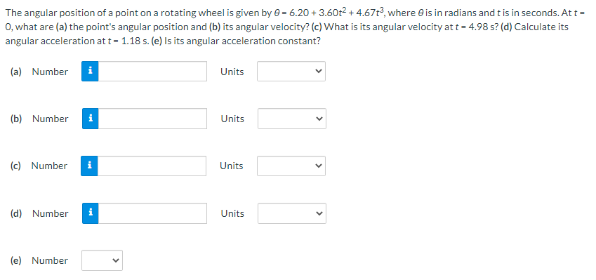 The angular position of a point on a rotating wheel is given by e = 6.20 + 3.60t2+ 4.67t?, where e is in radians and t is in seconds. At t =
0, what are (a) the point's angular position and (b) its angular velocity? (c) What is its angular velocity at t = 4.98 s? (d) Calculate its
angular acceleration at t = 1.18 s. (e) Is its angular acceleration constant?
(a) Number
i
Units
(b) Number
i
Units
(c) Number
i
Units
(d) Number
i
Units
(e) Number
