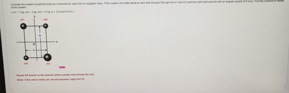 Consider the system of particles that are connected by rigid rods of negligible mass. If the system will rotate along an axis that will pass through the m1 and m2 particles (left side/vertical) with an angular speed of 6 rev/s, Find the moment of inertia
of the system.
( m1 = 7 kg; m2 = 3 kg, m3 = 11 kg; a = 3 m and b=6 m )
%3D
%3D
m1
m2
a
m2
m3
Fin
Round off answer to the nearest whole number and include the unit,
(Note: if the unit is meter per second squared, input m/s^2)
