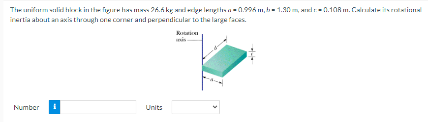 The uniform solid block in the figure has mass 26.6 kg and edge lengths a = 0.996 m, b = 1.30 m, and c = 0.108 m. Calculate its rotational
inertia about an axis through one corner and perpendicular to the large faces.
Rotation
axis
Number
i
Units
