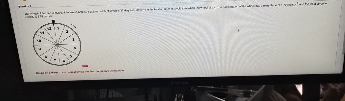 Question 2
The Wheel of Fortune is divided into twelve angular sections, each of which is 30 degrees. Determine the total number of revolutions when the wheel stops. The deceleration of the wheel has a magnitude of 1.70 rev/sec< and the initial angular
velocity is 8.62 rev/sec.
12
1
11
10
4
8.
7
6
Round off answer to the nearest whole number. Input only the number,
NVISION
W AT
