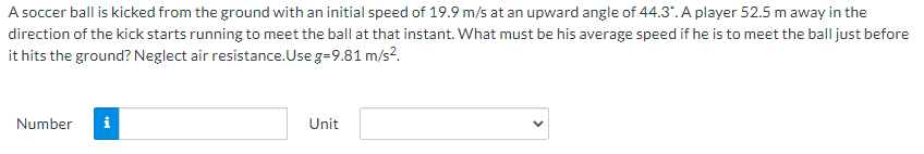 A soccer ball is kicked from the ground with an initial speed of 19.9 m/s at an upward angle of 44.3". A player 52.5 m away in the
direction of the kick starts running to meet the ball at that instant. What must be his average speed if he is to meet the ball just before
it hits the ground? Neglect air resistance.Use g=9.81 m/s?.
Number
i
Unit
