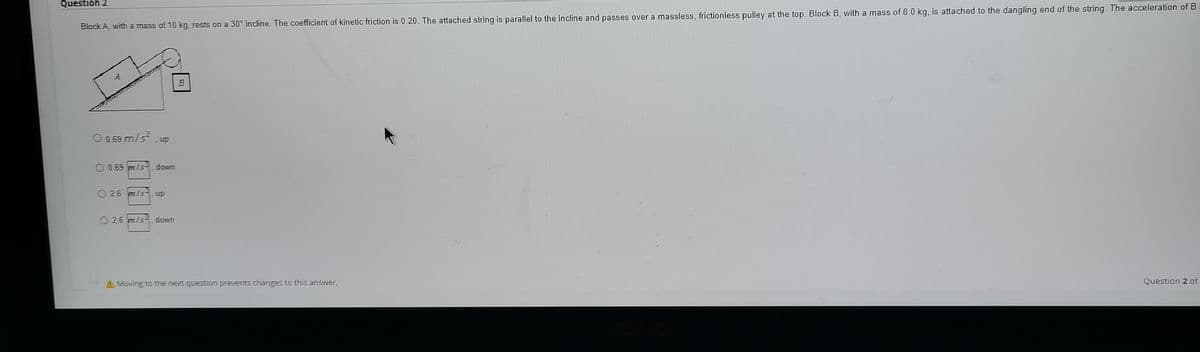 Question 2
Block A, with a mass of 10 kg. rests on a 30° incline. The coefficient of kinetic friction is 0.20. The attached string is parallel to the Incline and passes over a massless, frictionless pulley at the top. Block B, with a mass of 8.0 kg, is attached to the dangling end of the string The acceleration of Bi
O 0.69 m/s?
up
O 0.69 m/s down
O 26 m/s. up
O 2.6 m/s-. down
4Moving to the next question prevents changes to this answer.
Question 2 of
