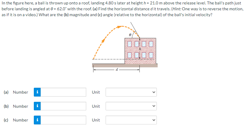 In the figure here, a ball is thrown up onto a roof, landing 4.80 s later at height h = 21.0 m above the release level. The ball's path just
before landing is angled at e = 62.0* with the roof. (a) Find the horizontal distance d it travels. (Hint: One way is to reverse the motion,
as if it is on a video.) What are the (b) magnitude and (c) angle (relative to the horizontal) of the ball's initial velocity?
口O00
odo
(a) Number
Unit
(b) Number
Unit
(c) Number
Unit
