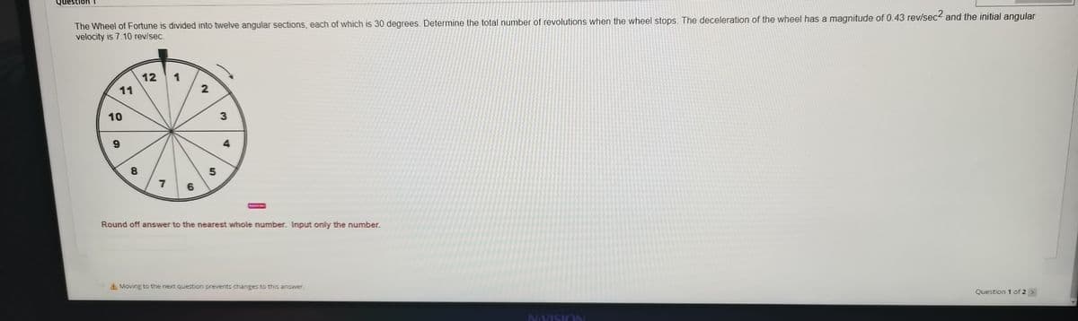 Question 1
The Wheel of Fortune is divided into twelve angular sections, each of which is 30 degrees. Determine the total number of revolutions when the wheel stops. The deceleration of the wheel has a magnitude of 0.43 rev/sec and the initial angular
velocity is 7.10 rev/sec.
12
1
11
10
3
4
8
7
6
Round off answer to the nearest whole number. Input only the number.
A Moving to the next question prevents changes to this answer.
Question 1 of 2 >
N:VISION
