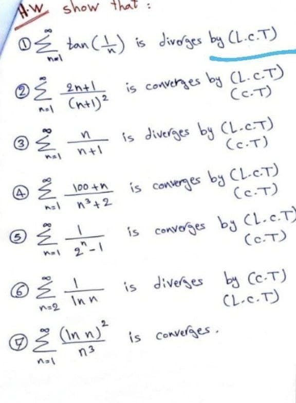 Aw
show that:
OE tan (t) is divorges by CL.c.T)
nel
Ś 2ntl
converges by CL.c.T)
CC.T)
is
nol Chtl)2
is diverges by CL.C.T)
(c.T)
n+1
4
is converges by CL-C.T)
(C.T)
\00 +n
n3+2
is convorges by CL.c.T
(c.T)
is diverges by Cc.T)
Inn
n=2
CL.c.T)
is Converges.
n3
3)
5.
