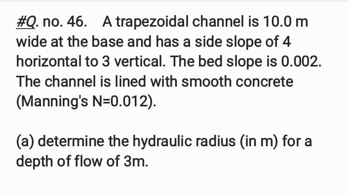 #Q. no. 46. A trapezoidal channel is 10.0 m
wide at the base and has a side slope of 4
horizontal to 3 vertical. The bed slope is 0.002.
The channel is lined with smooth concrete
(Manning's N=0.012).
(a) determine the hydraulic radius (in m) for a
depth of flow of 3m.