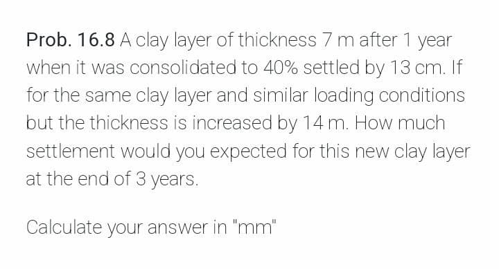 Prob. 16.8 A clay layer of thickness 7 m after 1 year
when it was consolidated to 40% settled by 13 cm. If
for the same clay layer and similar loading conditions
but the thickness is increased by 14 m. How much
settlement would you expected for this new clay layer
at the end of 3 years.
Calculate your answer in "mm"