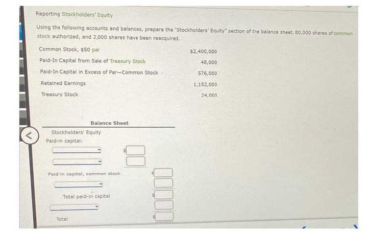 <
Reporting Stockholders' Equity
Using the following accounts and balances, prepare the "Stockholders' Equity" section of the balance sheet. 80,000 shares of common
stock authorized, and 2,000 shares have been reacquired.
Common Stock, $50 par
Paid-In Capital from Sale of Treasury Stock
Paid-In Capital in Excess of Par-Common Stock
Retained Earnings
Treasury Stock
Stockholders' Equity
Paid-in capital:
Balance Sheet
Paid-in capital, common stock
Total paid-in capital
Total
8
$2,400,000
48,000
576,000
1,152,000
24,000