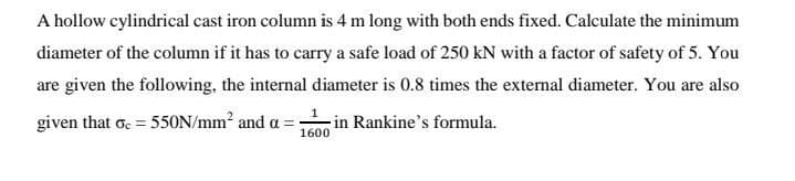 A hollow cylindrical cast iron column is 4 m long with both ends fixed. Calculate the minimum
diameter of the column if it has to carry a safe load of 250 kN with a factor of safety of 5. You
are given the following, the internal diameter is 0.8 times the external diameter. You are also
given that oc=550N/mm² and a =
-in Rankine's formula.
1600