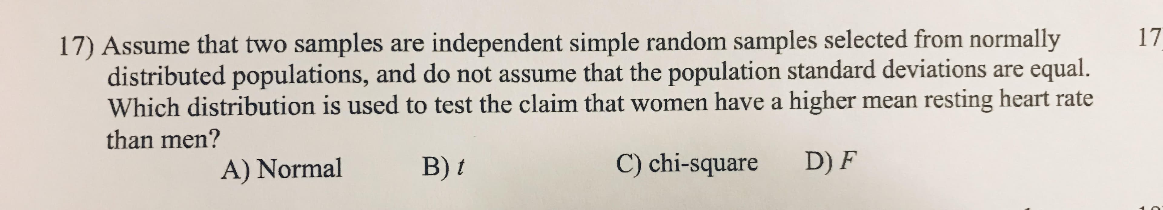 17) Assume that two samples are independent simple random samples selected from normally
distributed populations, and do not assume that the population standard deviations are equal.
Which distribution is used to test the claim that women have a higher mean resting heart rate
17
than men?
A) Normal
B) t
C) chi-square
D) F
