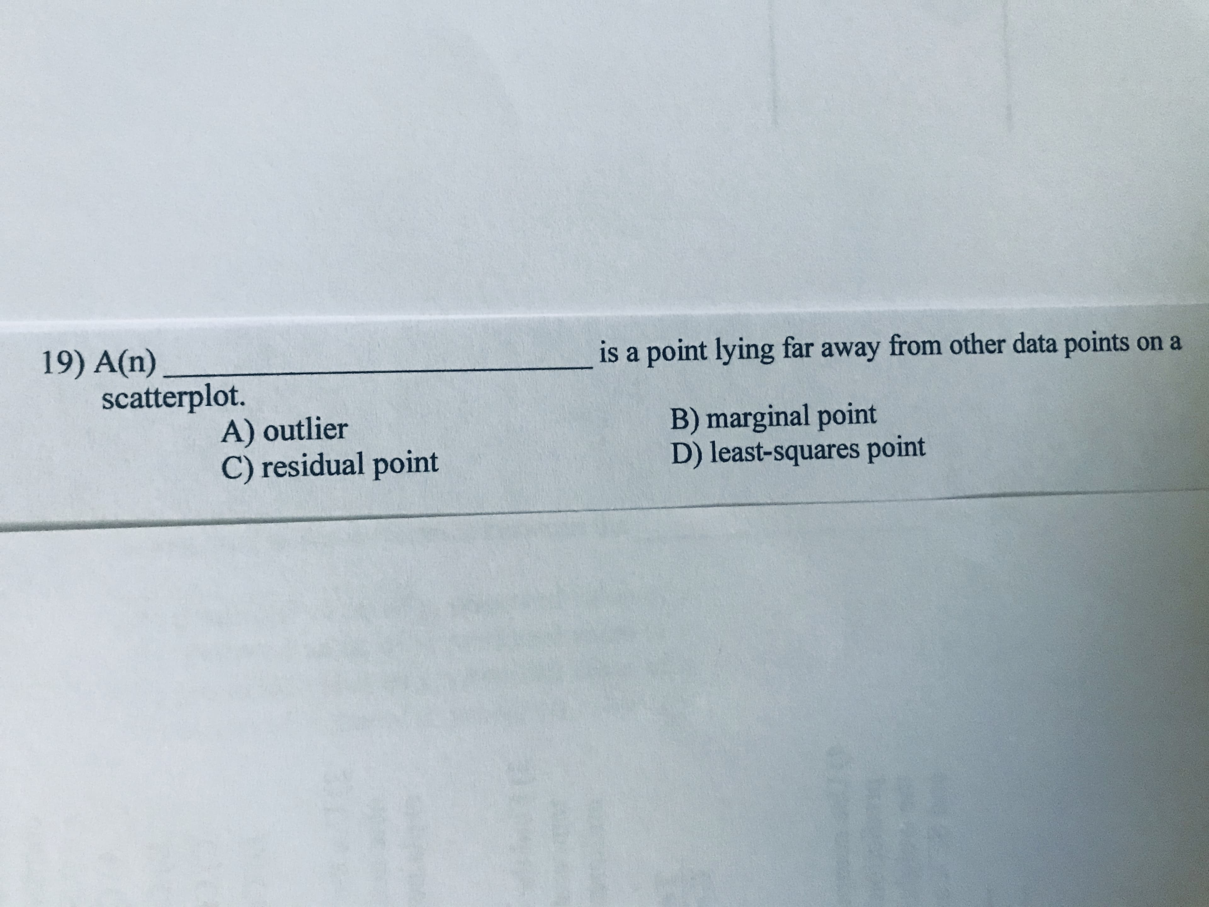 19) A(n)
scatterplot.
is a point lying far away from other data points on a
A) outlier
C) residual point
B) marginal point
D) least-squares point
