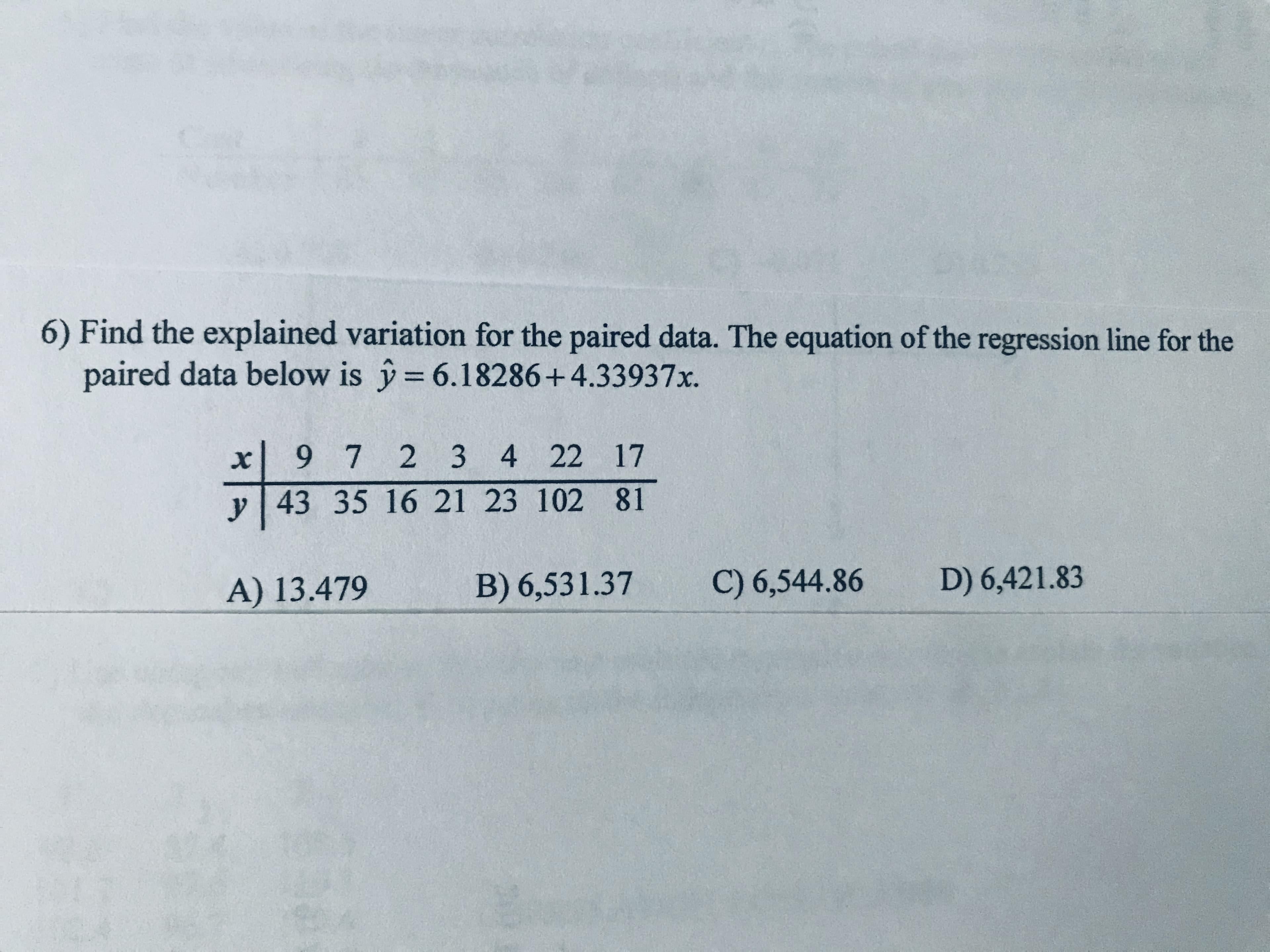 6) Find the explained variation for the paired data. The equation of the regression line for the
paired data below is y= 6.18286+4.33937x.
%3D
9 7 2 3
4 22 17
y 43 35 16 21 23 102 81
A) 13.479
B) 6,531.37
C) 6,544.86
D) 6,421.83
