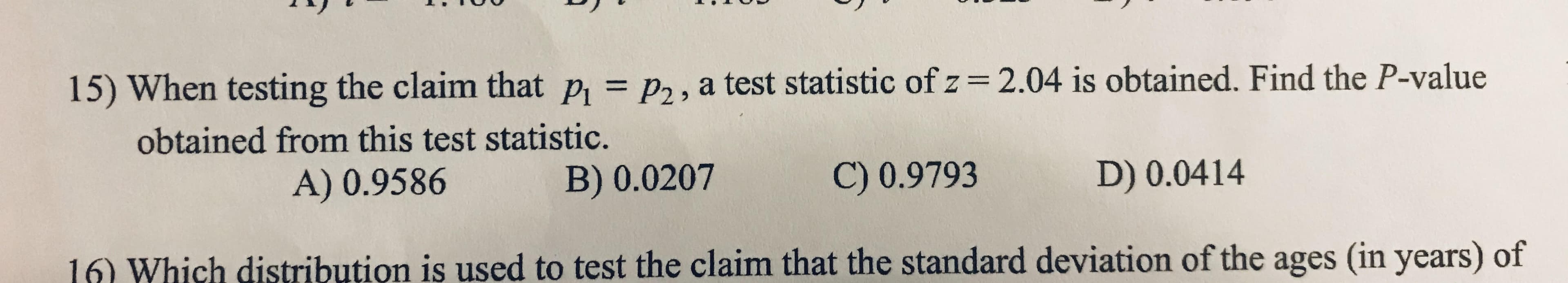 15) When testing the claim that p, = p,, a test statistic of z=2.04 is obtained. Find the P-value
%3D
obtained from this test statistic.
A) 0.9586
B) 0.0207
C) 0.9793
D) 0.0414
16) Which distribution is used to test the claim that the standard deviation of the ages (in years) of
