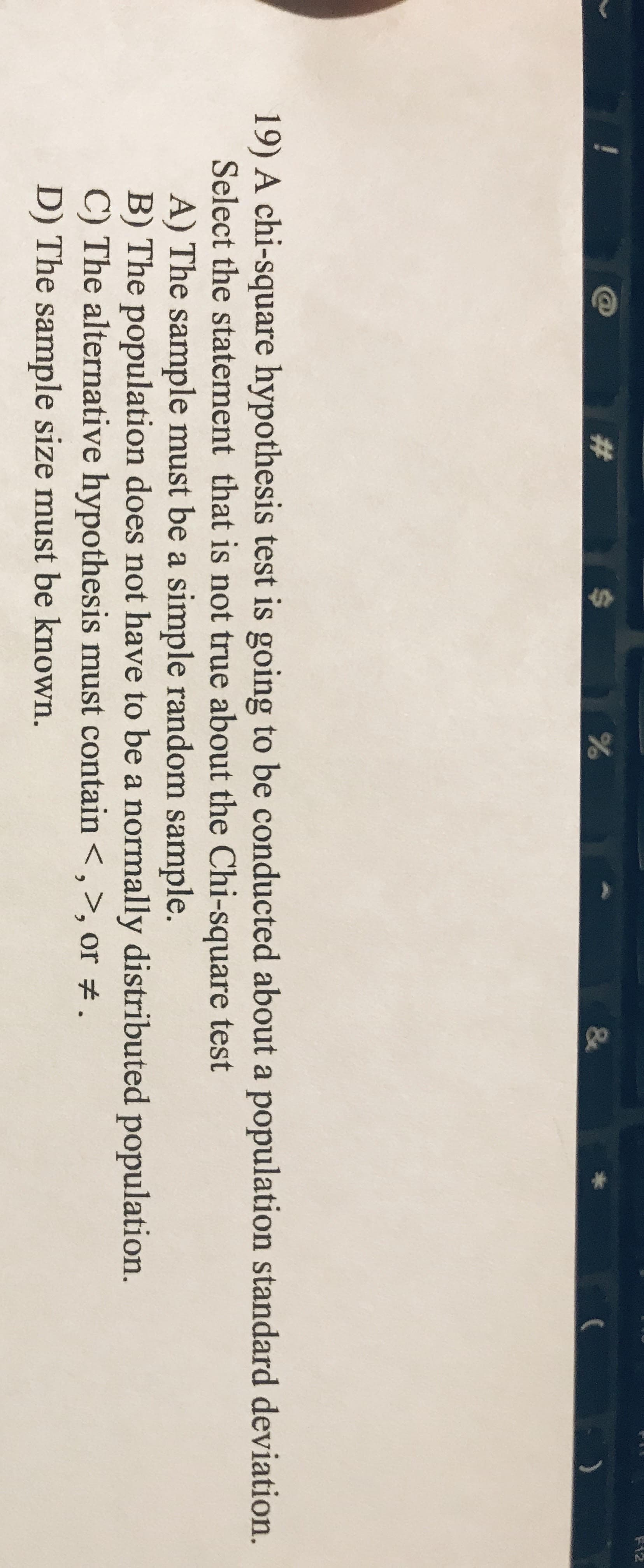 %24
F12
%23
&
19) A chi-square hypothesis test is going to be conducted about a population standard deviation.
Select the statement that is not true about the Chi-square test
A) The sample must be a simple random sample.
B) The population does not have to be a normally distributed population.
C) The alternative hypothesis must contain <,>, or #.
D) The sample size must be known.
