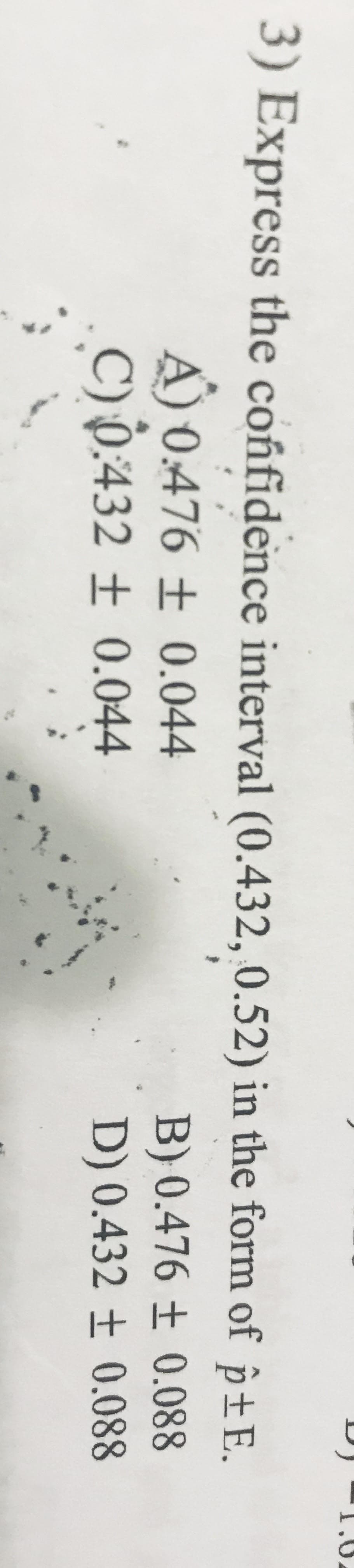 3) Express the confidence interval (0.432, 0.52) in the form of p±E.
A) 0.476 ± 0.044
C) 0:432 ± 0.044
B) 0.476 ± 0.088
D) 0.432 ± 0.088
