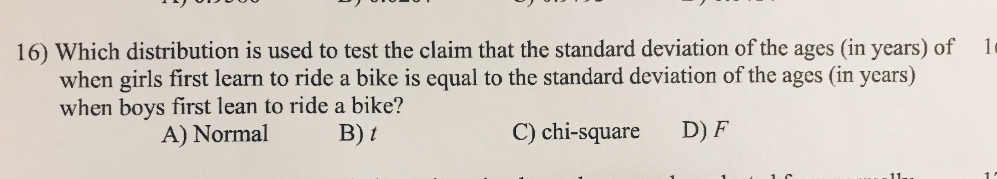 10
16) Which distribution is used to test the claim that the standard deviation of the ages (in years) of
when girls first learn to ride a bike is equal to the standard deviation of the ages (in years)
when boys first lean to ride a bike?
A) Normal
B) t
C) chi-square
D) F
