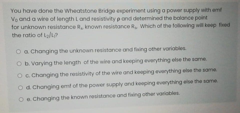 You have done the Wheatstone Bridge experiment using a power supply with emf
Vo and a wire of length L and resistivity p and determined the balance point
for unknown resistance R, known resistance Rg, Which of the following will keep fixed
the ratio of L2/L?
O a. Changing the unknown resistance and fixing other variables.
O b. Varying the length of the wire and keeping everything else the same.
O c. Changing the resistivity of the wire and keeping everything else the same.
O d. Changing emf of the power supply and keeping everything else the same.
O e. Changing the known resistance and fixing other variables.
